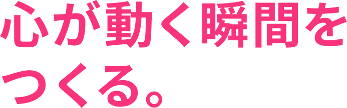 心が動く瞬間をつくる。